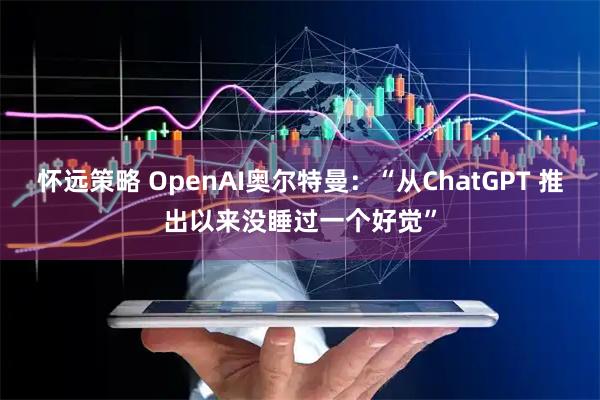 怀远策略 OpenAI奥尔特曼：“从ChatGPT 推出以来没睡过一个好觉”