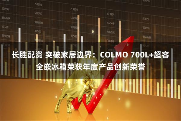 长胜配资 突破家居边界：COLMO 700L+超容全嵌冰箱荣获年度产品创新荣誉