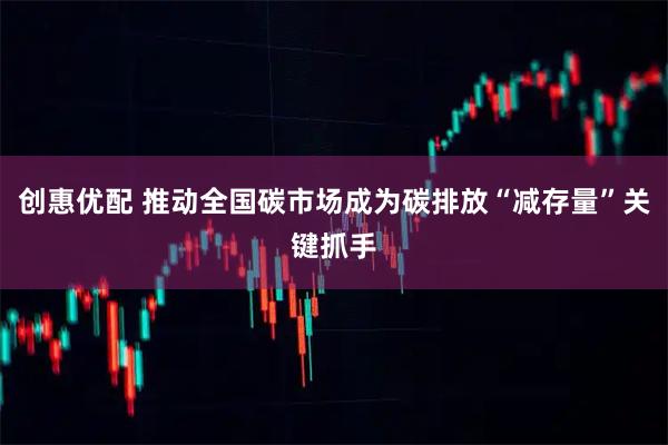 创惠优配 推动全国碳市场成为碳排放“减存量”关键抓手