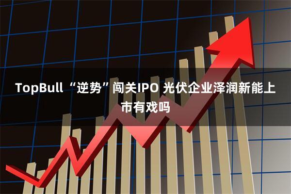 TopBull “逆势”闯关IPO 光伏企业泽润新能上市有戏吗