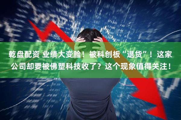 乾盘配资 业绩大变脸！被科创板“退货”！这家公司却要被佛塑科技收了？这个现象值得关注！
