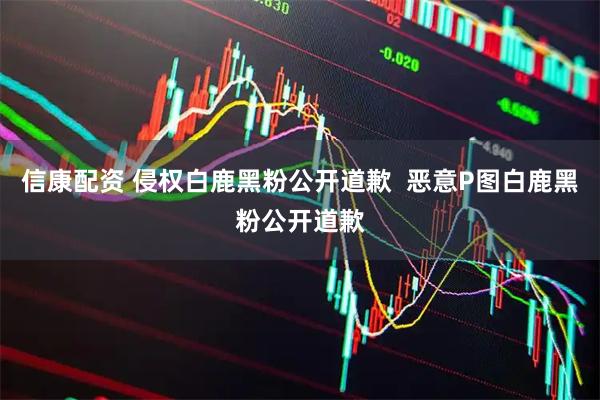 信康配资 侵权白鹿黑粉公开道歉  恶意P图白鹿黑粉公开道歉