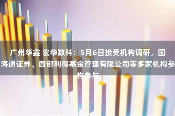 广州华鑫 宏华数科：5月6日接受机构调研，国泰海通证券、西部利得基金管理有限公司等多家机构参与