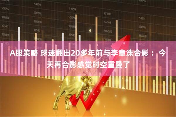 A股策略 球迷翻出20多年前与李章洙合影 ：今天再合影感觉时空重叠了