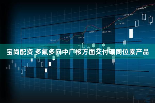 宝尚配资 多氟多向中广核方面交付硼同位素产品