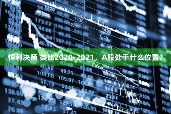 恒利决策 类比2020-2021，A股处于什么位置？