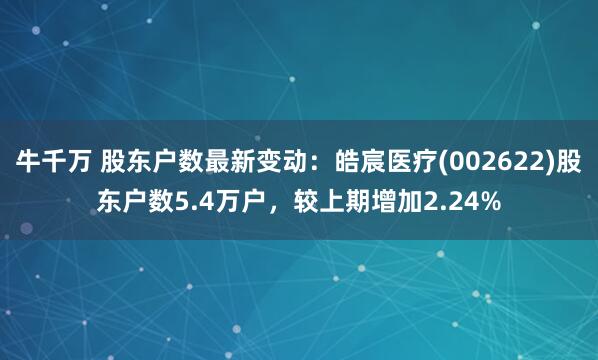 牛千万 股东户数最新变动：皓宸医疗(002622)股东户数5.4万户，较上期增加2.24%