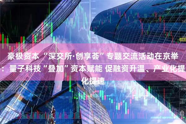 豪极资本 “深交所·创享荟”专题交流活动在京举办：量子科技“叠加”资本赋能 促融资升温、产业化提速