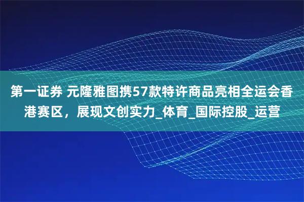 第一证券 元隆雅图携57款特许商品亮相全运会香港赛区，展现文创实力_体育_国际控股_运营