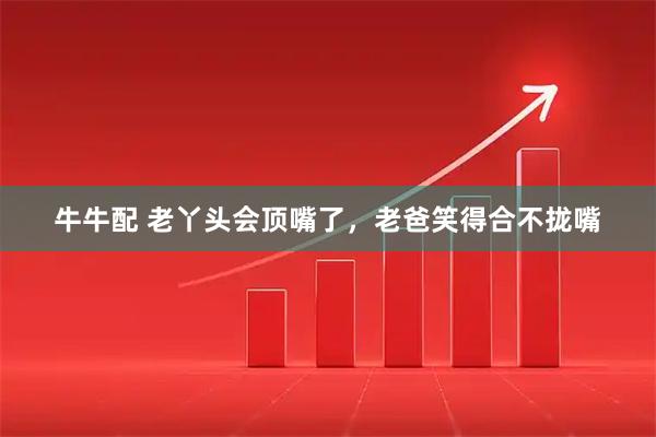 牛牛配 老丫头会顶嘴了，老爸笑得合不拢嘴