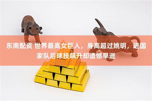 东南配资 世界最高女巨人，身高超过姚明，进国家队后球技飙升却遗憾早逝